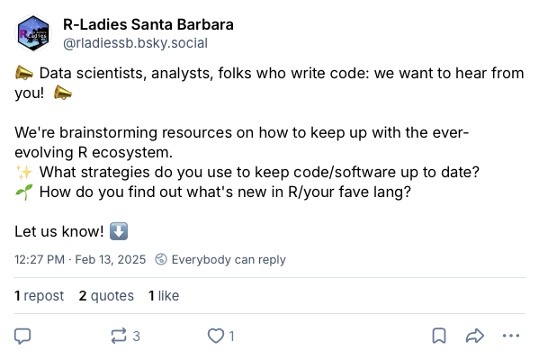 Screenshot of a post on Bluesky from R-Ladies Santa Barbara that writes: 'Data scientist, analysts, folks who write code: we want to hear from you! We’re brainstorming resources on how to keep up with the ever-evolving R ecosystem. What strategies do you use to keep code/software up to date? How do you find out what’s new in R/your fave lang? Let us know!'